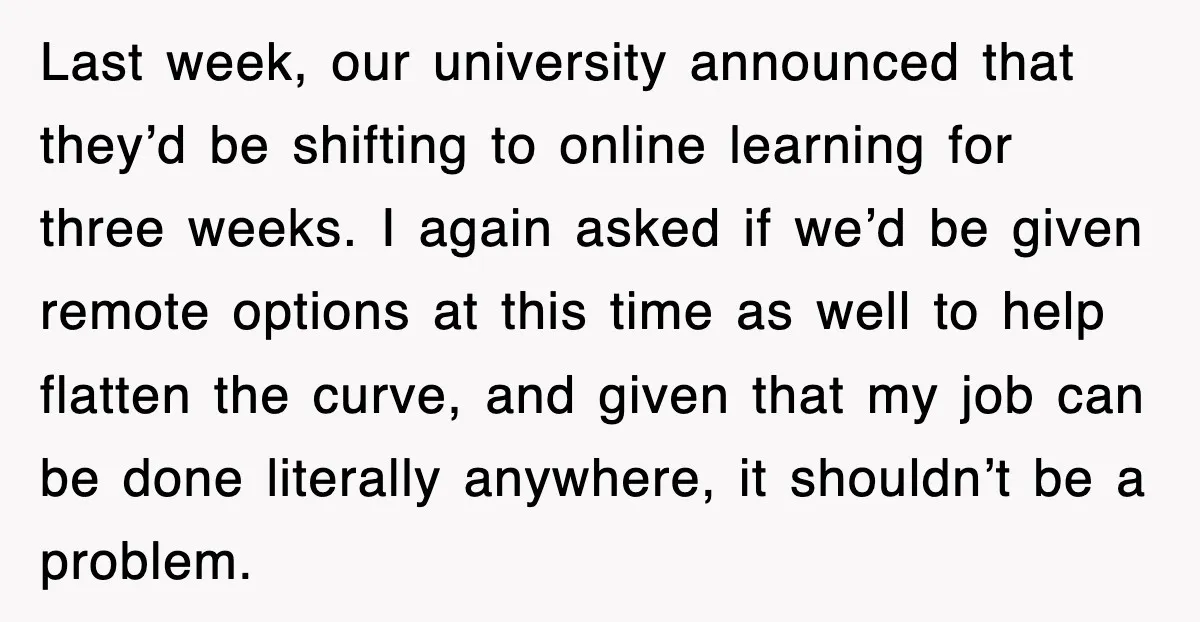 Last week, our university announced that they’d be shifting to online learning for three weeks. I again asked if we’d be given remote options at this time as well to...