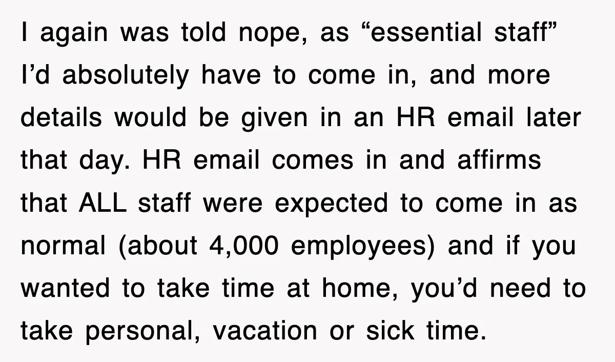 I again was told nope, as “essential staff” I’d absolutely have to come in, and more details would be given in an HR email later that day. HR email comes...
