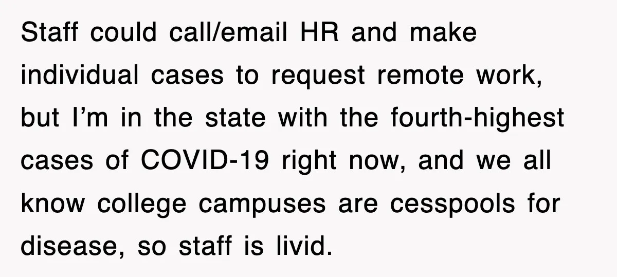 Staff could call/email HR and make individual cases to request remote work, but I’m in the state with the fourth-highest cases of COVID-19 right now, and we all know college...