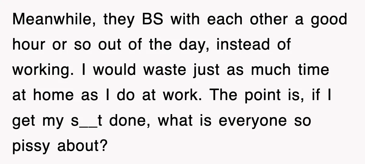Meanwhile, they BS with each other a good hour or so out of the day, instead of working. I would waste just as much time at home as I do...