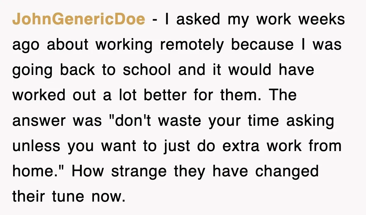 JohnGenericDoe − I asked my work weeks ago about working remotely because I was going back to school and it would have worked out a lot better for them. The...