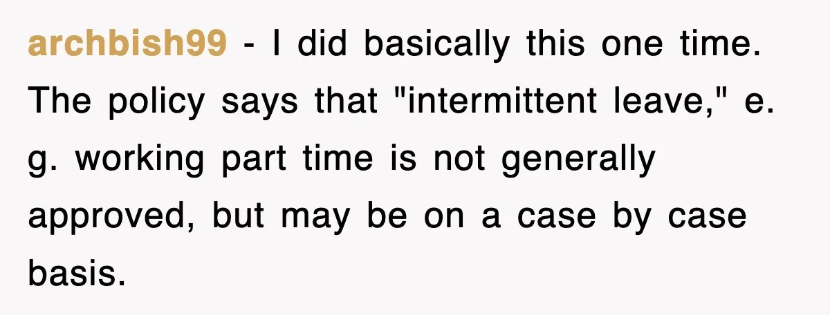archbish99 − I did basically this one time. The policy says that "intermittent leave," e. g. working part time is not generally approved, but may be on a case by...