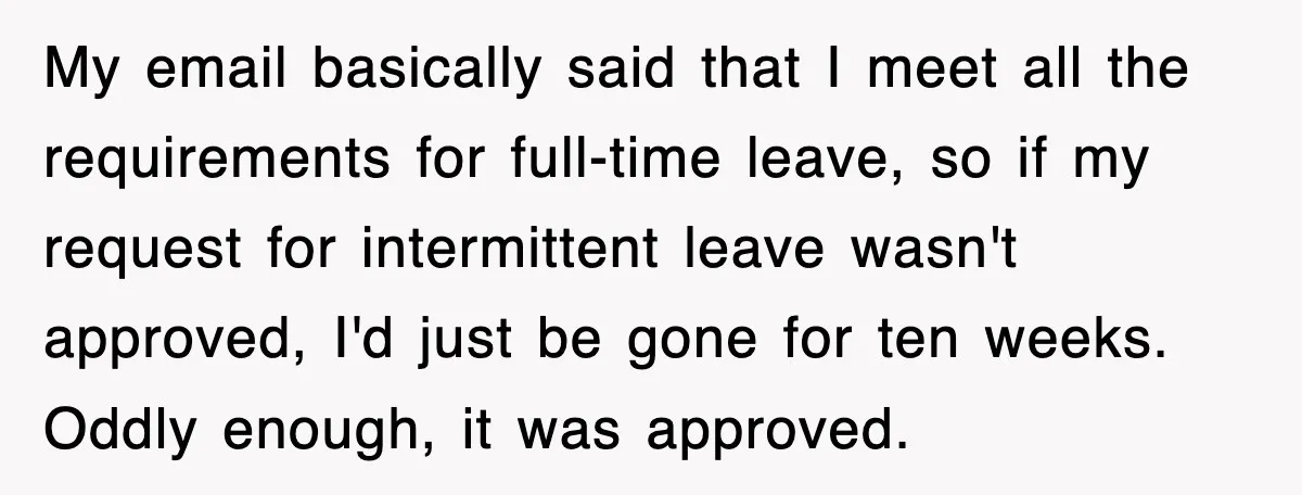 My email basically said that I meet all the requirements for full-time leave, so if my request for intermittent leave wasn't approved, I'd just be gone for ten weeks. Oddly...