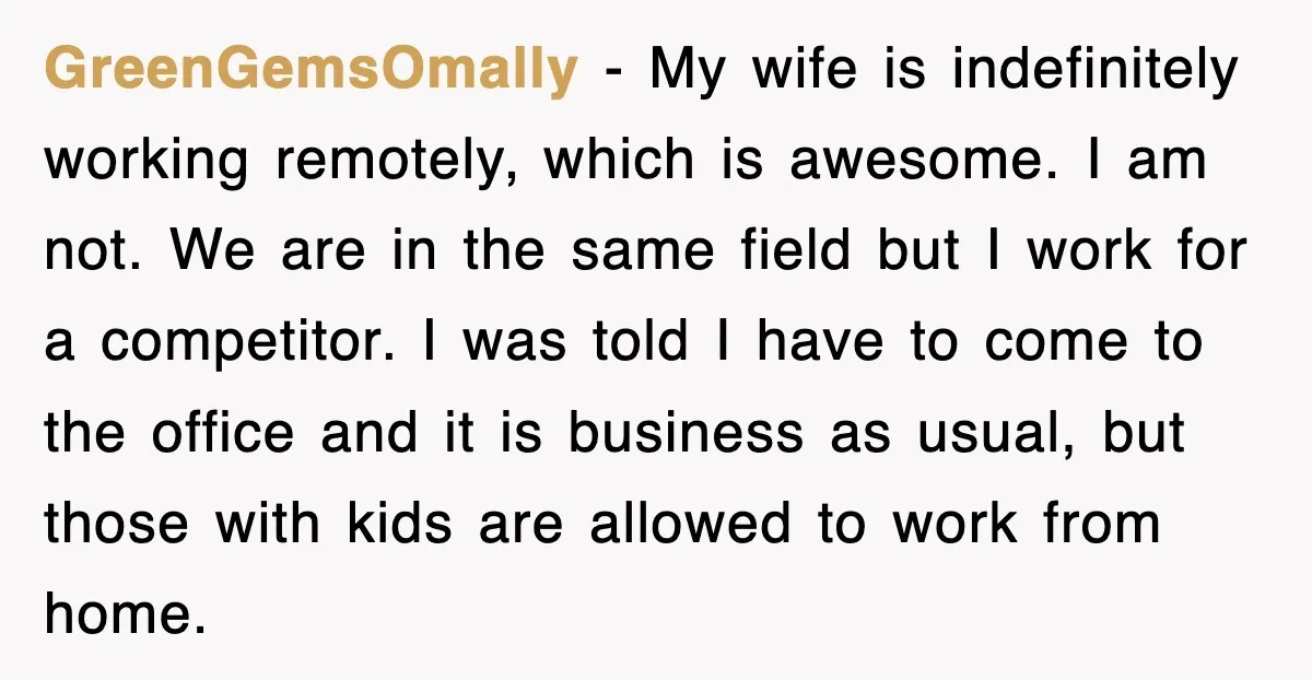 GreenGemsOmally − My wife is indefinitely working remotely, which is awesome. I am not. We are in the same field but I work for a competitor. I was told I...