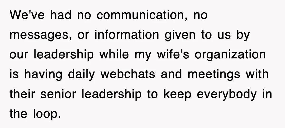 We've had no communication, no messages, or information given to us by our leadership while my wife's organization is having daily webchats and meetings with their senior leadership to keep...