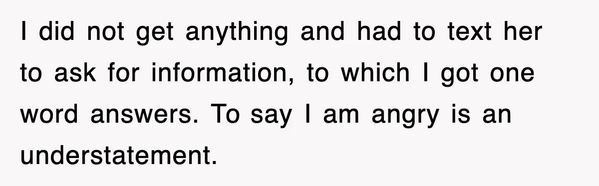 I did not get anything and had to text her to ask for information, to which I got one word answers. To say I am angry is an understatement.