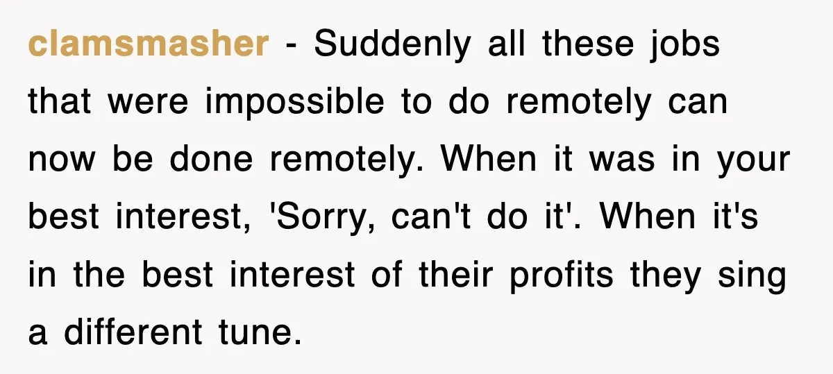clamsmasher − Suddenly all these jobs that were impossible to do remotely can now be done remotely. When it was in your best interest, 'Sorry, can't do it'. When it's...