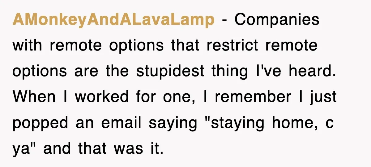 AMonkeyAndALavaLamp − Companies with remote options that restrict remote options are the stupidest thing I've heard. When I worked for one, I remember I just popped an email saying "staying...
