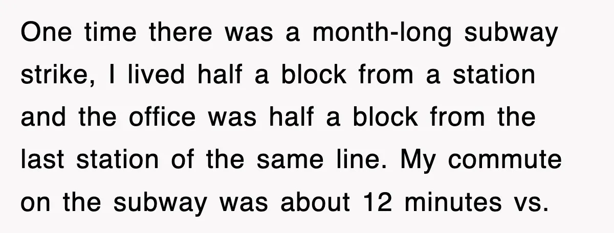 One time there was a month-long subway strike, I lived half a block from a station and the office was half a block from the last station of the same...
