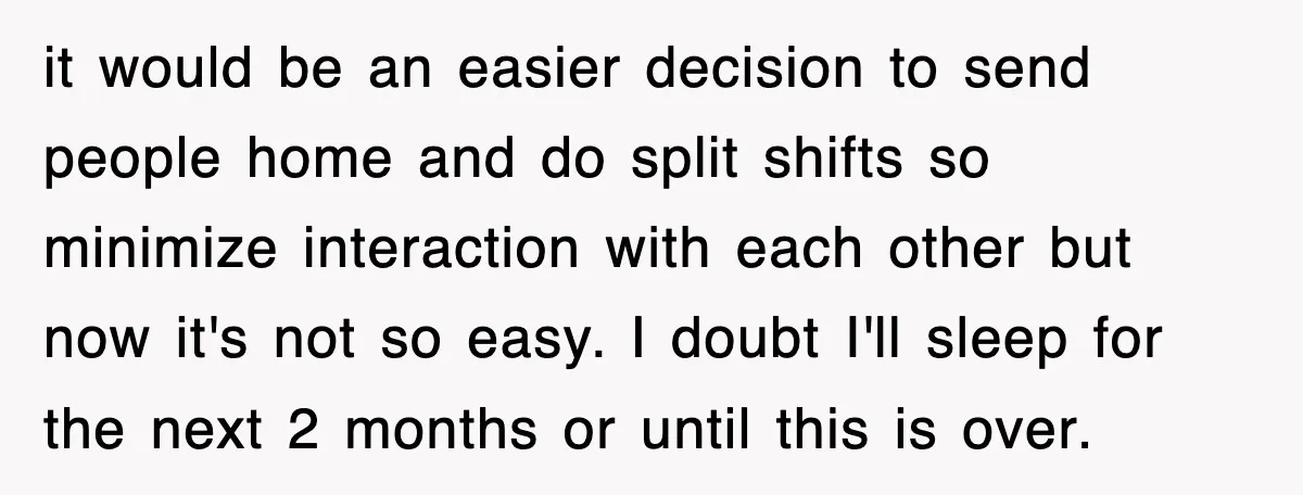 it would be an easier decision to send people home and do split shifts so minimize interaction with each other but now it's not so easy. I doubt I'll sleep...