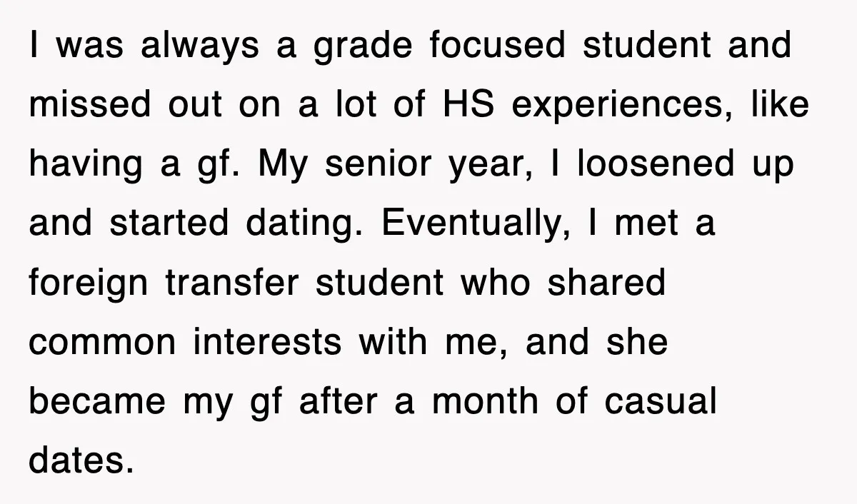 I was always a grade focused student and missed out on a lot of HS experiences, like having a gf. My senior year, I loosened up and started dating. Eventually,...