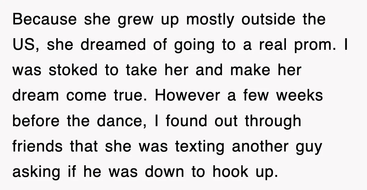 Because she grew up mostly outside the US, she dreamed of going to a real prom. I was stoked to take her and make her dream come true. However a...