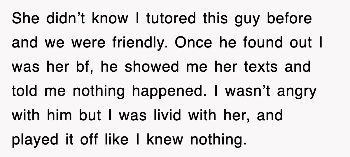 She didn’t know I tutored this guy before and we were friendly. Once he found out I was her bf, he showed me her texts and told me nothing happened....