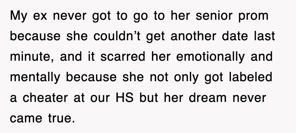 My ex never got to go to her senior prom because she couldn’t get another date last minute, and it scarred her emotionally and mentally because she not only got...