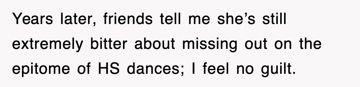 Years later, friends tell me she’s still extremely bitter about missing out on the epitome of HS dances; I feel no guilt.