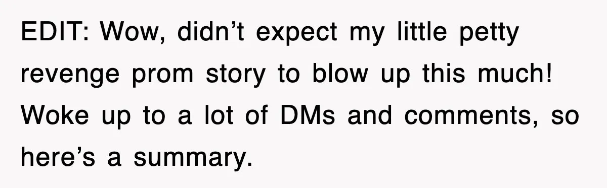 EDIT: Wow, didn’t expect my little petty revenge prom story to blow up this much! Woke up to a lot of DMs and comments, so here’s a summary.