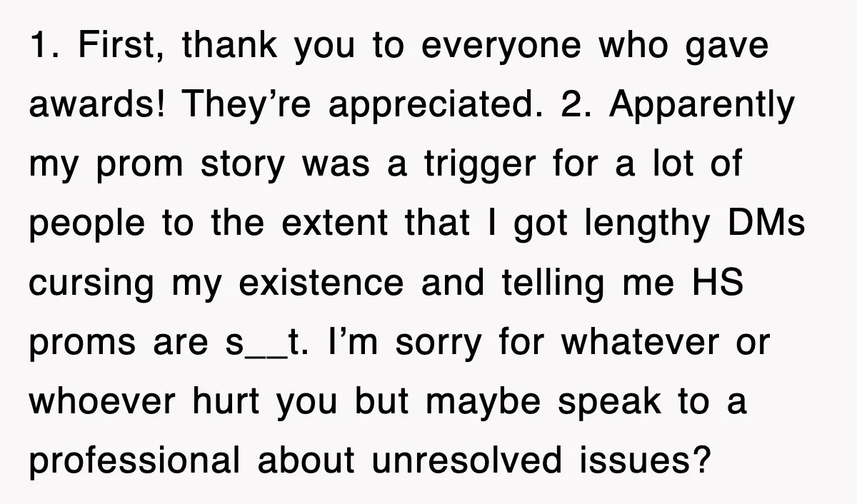 1. First, thank you to everyone who gave awards! They’re appreciated. 2. Apparently my prom story was a trigger for a lot of people to the extent that I got...