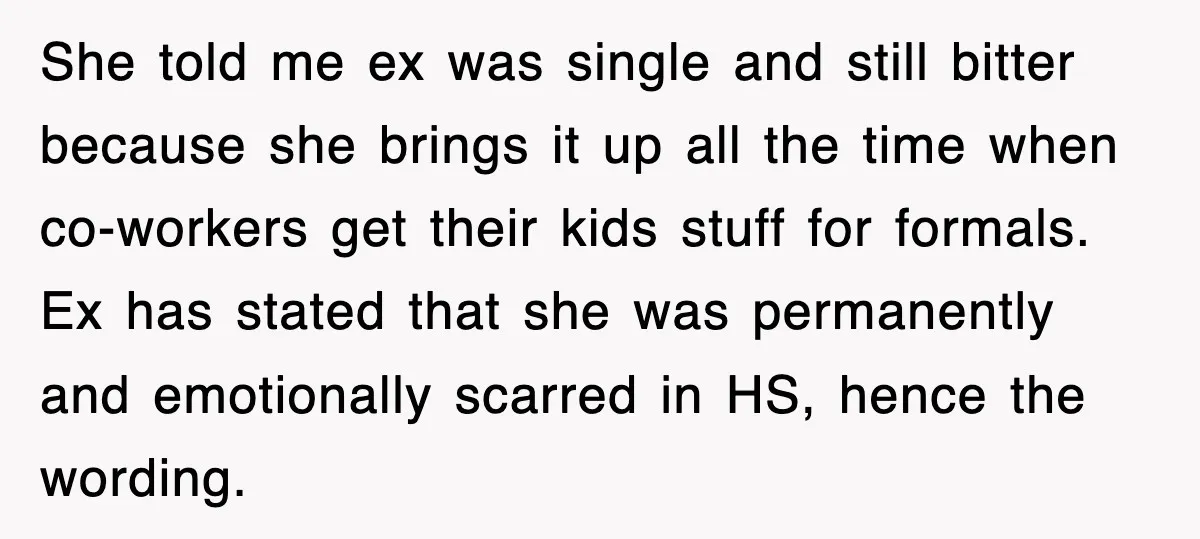 She told me ex was single and still bitter because she brings it up all the time when co-workers get their kids stuff for formals. Ex has stated that she...