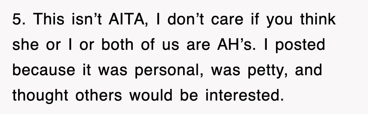 5. This isn’t AITA, I don’t care if you think she or I or both of us are AH’s. I posted because it was personal, was petty, and thought others...