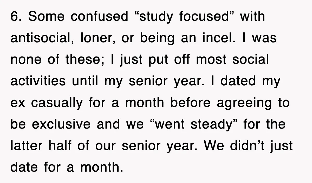 6. Some confused “study focused” with antisocial, loner, or being an incel. I was none of these; I just put off most social activities until my senior year. I dated...