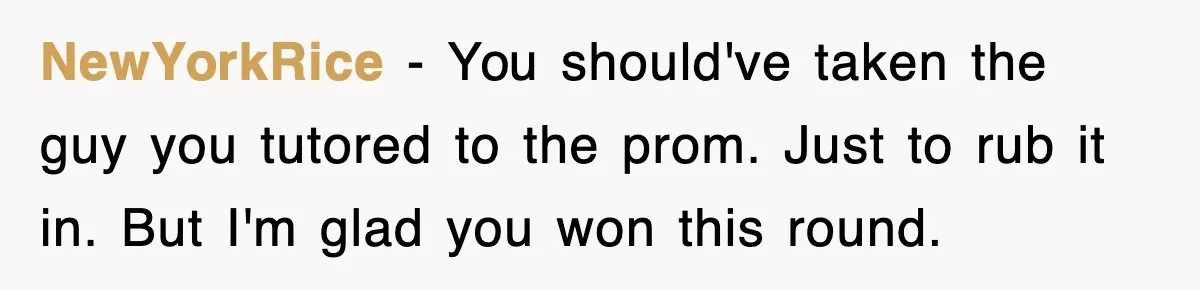 NewYorkRice − You should've taken the guy you tutored to the prom. Just to rub it in. But I'm glad you won this round.