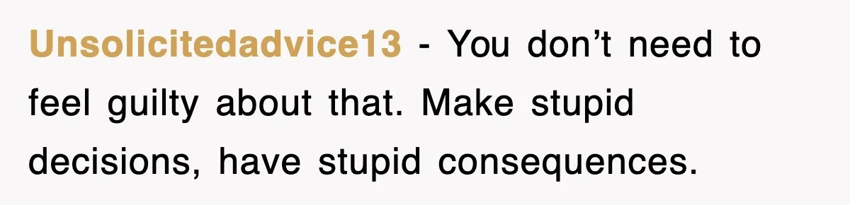 Unsolicitedadvice13 − You don’t need to feel guilty about that. Make stupid decisions, have stupid consequences.