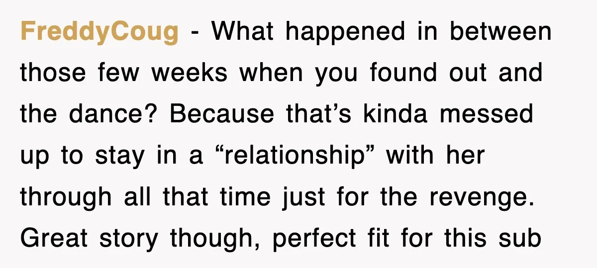 FreddyCoug − What happened in between those few weeks when you found out and the dance? Because that’s kinda messed up to stay in a “relationship” with her through all...