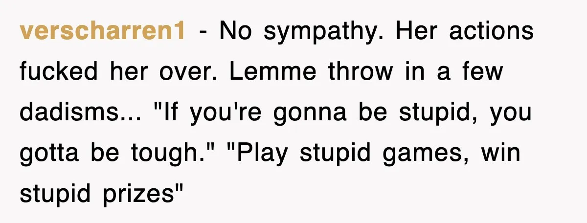 verscharren1 − No sympathy. Her actions fucked her over. Lemme throw in a few dadisms... "If you're gonna be stupid, you gotta be tough." "Play stupid games, win stupid prizes"