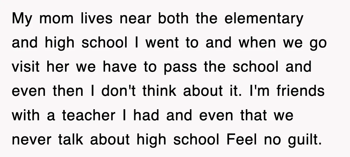 My mom lives near both the elementary and high school I went to and when we go visit her we have to pass the school and even then I don't...