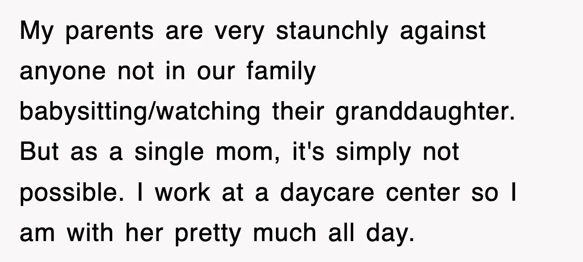 My parents are very staunchly against anyone not in our family babysitting/watching their granddaughter. But as a single mom, it's simply not possible. I work at a daycare center so...