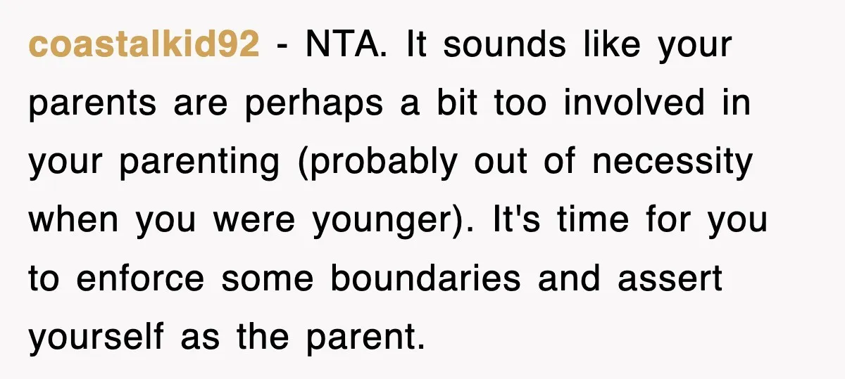 coastalkid92 − NTA. It sounds like your parents are perhaps a bit too involved in your parenting (probably out of necessity when you were younger). It's time for you to...