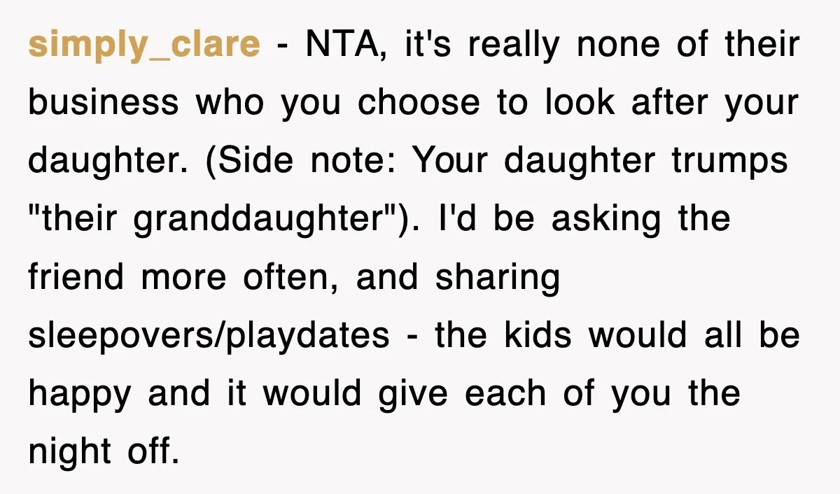 simply_clare − NTA, it's really none of their business who you choose to look after your daughter. (Side note: Your daughter trumps "their granddaughter"). I'd be asking the friend more...