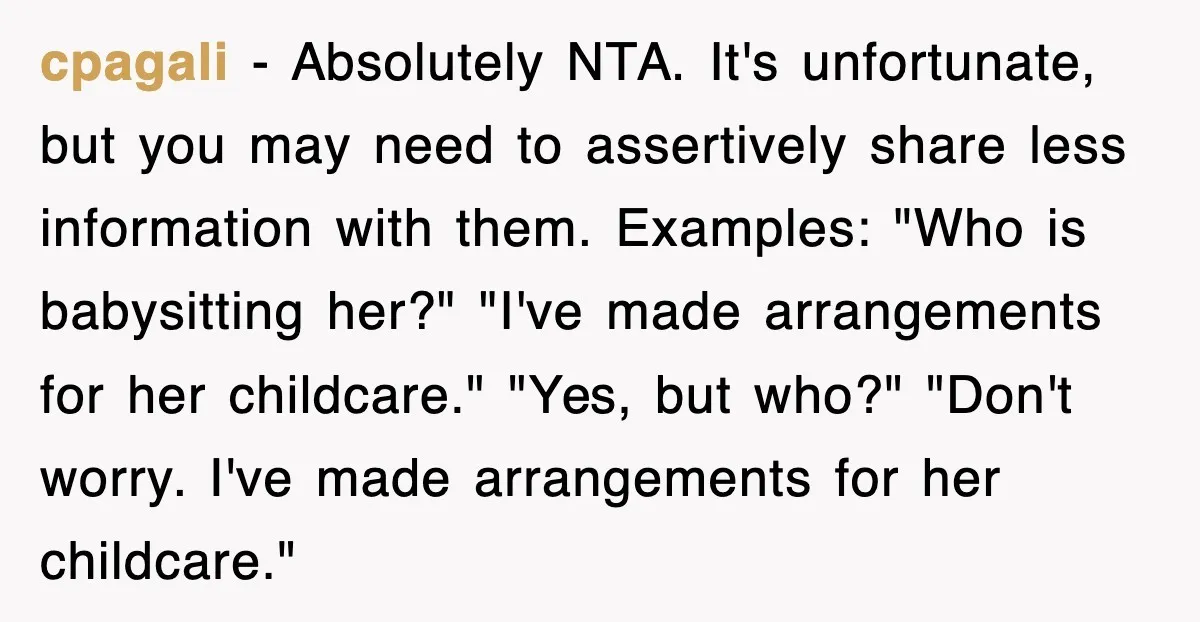 cpagali − Absolutely NTA. It's unfortunate, but you may need to assertively share less information with them. Examples: "Who is babysitting her?" "I've made arrangements for her childcare." "Yes, but...