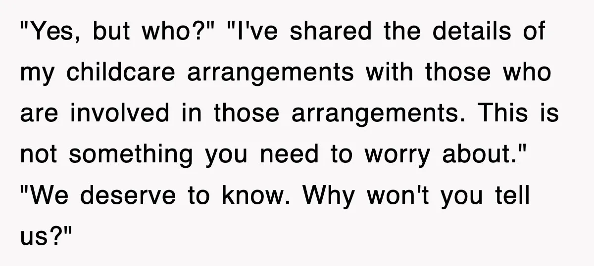 "Yes, but who?" "I've shared the details of my childcare arrangements with those who are involved in those arrangements. This is not something you need to worry about." "We deserve...