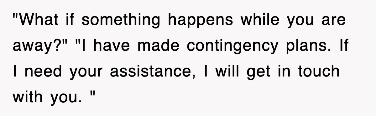 "What if something happens while you are away?" "I have made contingency plans. If I need your assistance, I will get in touch with you. "