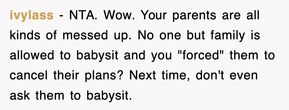 ivylass − NTA. Wow. Your parents are all kinds of messed up. No one but family is allowed to babysit and you "forced" them to cancel their plans? Next time,...