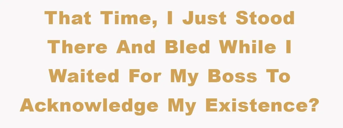 That time, I just stood there and bled while I waited for my boss to acknowledge my existence?