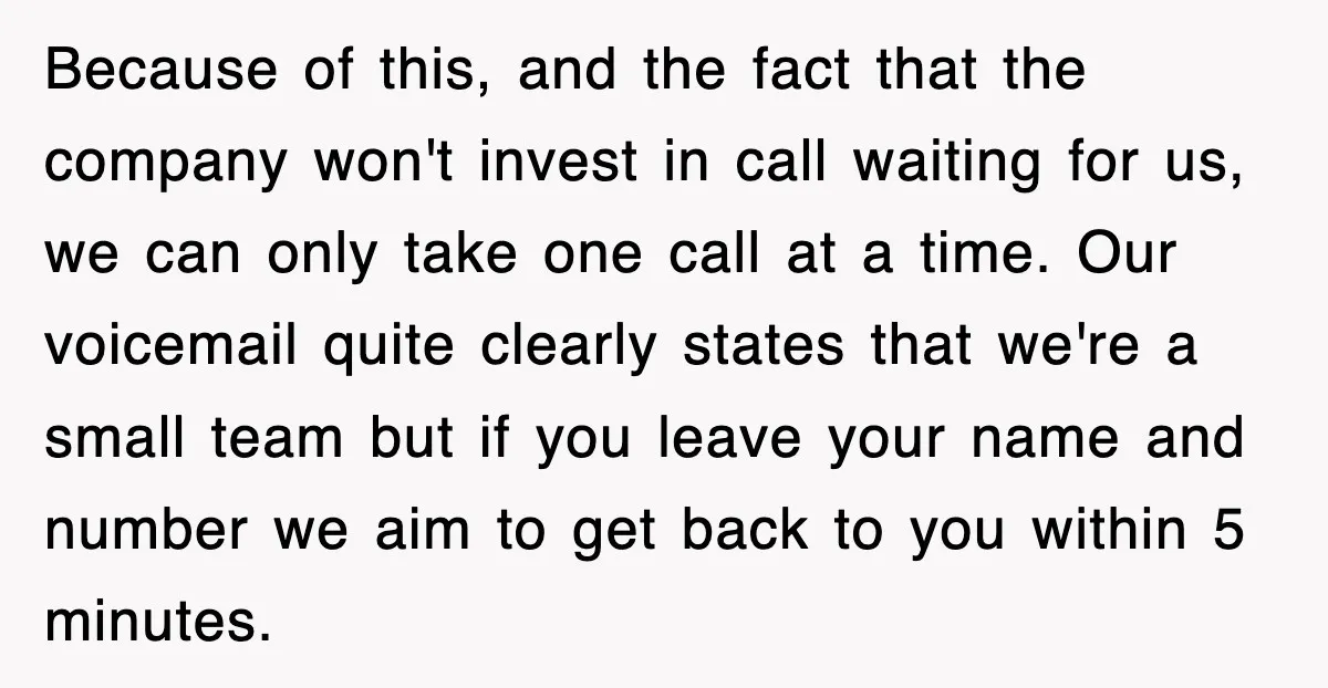 Because of this, and the fact that the company won't invest in call waiting for us, we can only take one call at a time. Our voicemail quite clearly states...