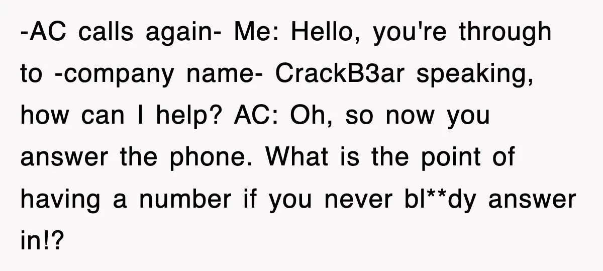 -AC calls again- Me: Hello, you're through to -company name- CrackB3ar speaking, how can I help? AC: Oh, so now you answer the phone. What is the point of having...