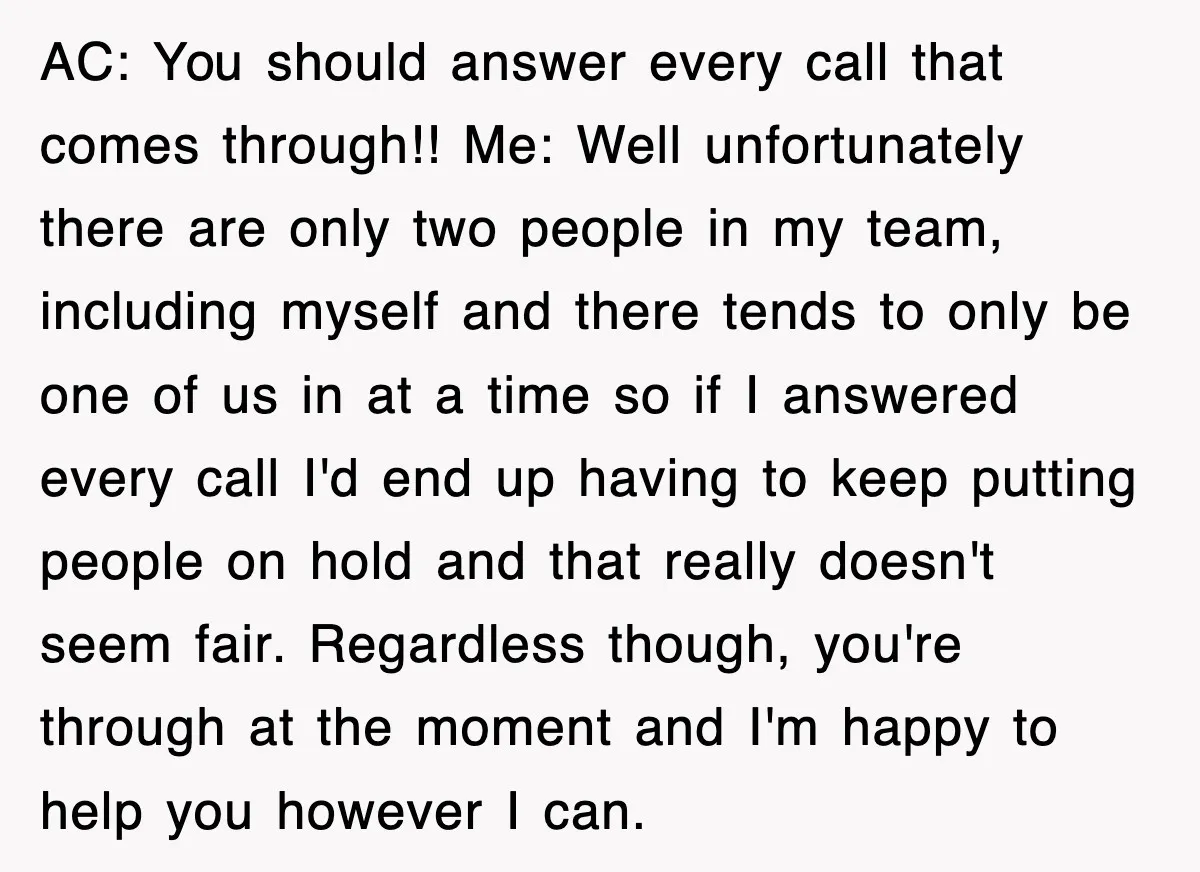 AC: You should answer every call that comes through!! Me: Well unfortunately there are only two people in my team, including myself and there tends to only be one of...
