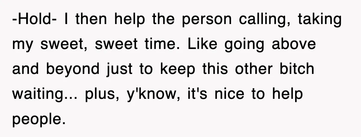 -Hold- ​I then help the person calling, taking my sweet, sweet time. Like going above and beyond just to keep this other bitch waiting... plus, y'know, it's nice to help...
