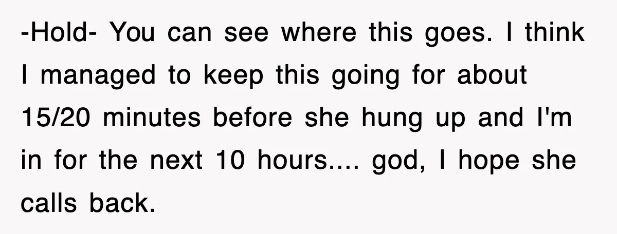 -Hold- You can see where this goes. I think I managed to keep this going for about 15/20 minutes before she hung up and I'm in for the next 10...