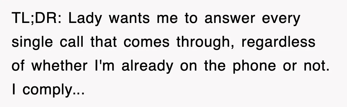TL;DR: Lady wants me to answer every single call that comes through, regardless of whether I'm already on the phone or not. I comply...