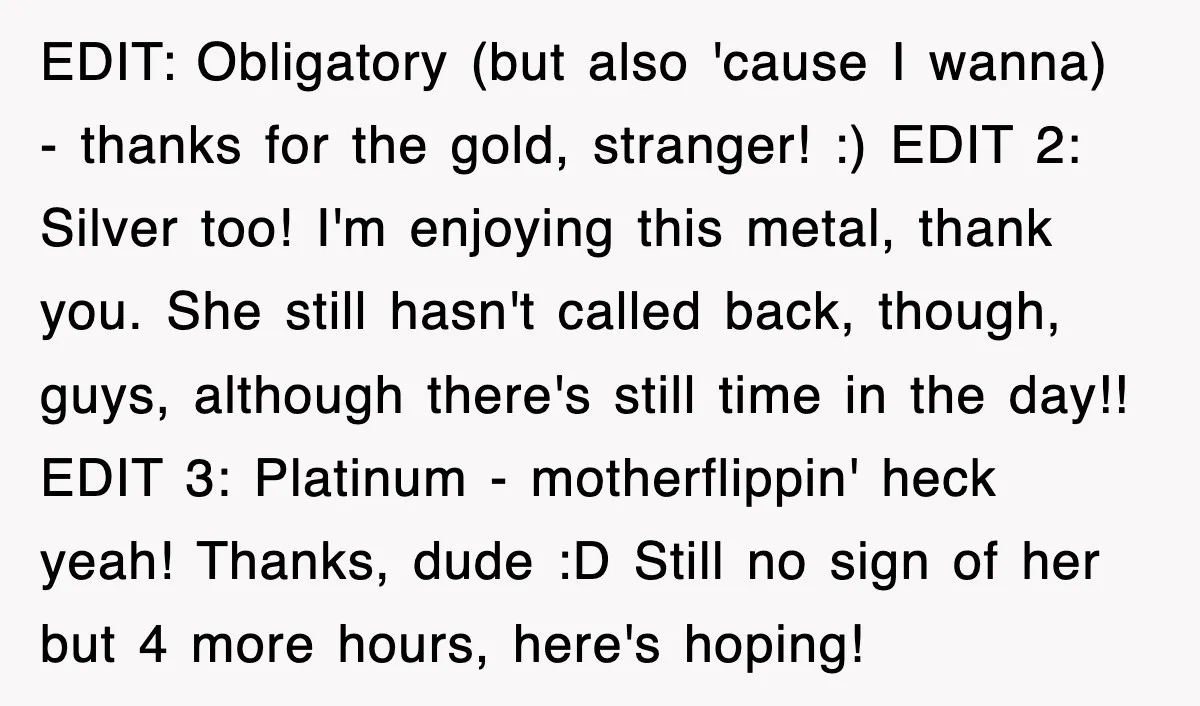 EDIT: Obligatory (but also 'cause I wanna) - thanks for the gold, stranger! :) EDIT 2: Silver too! I'm enjoying this metal, thank you. She still hasn't called back, though,...