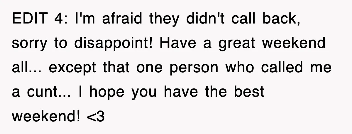EDIT 4: I'm afraid they didn't call back, sorry to disappoint! Have a great weekend all... except that one person who called me a cunt... I hope you have the...