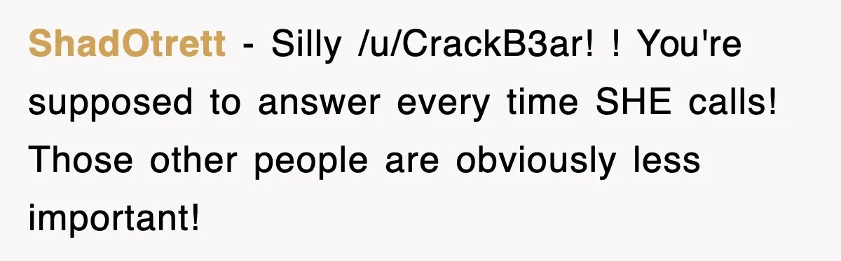 ShadOtrett − Silly /u/CrackB3ar! ! You're supposed to answer every time SHE calls! Those other people are obviously less important!