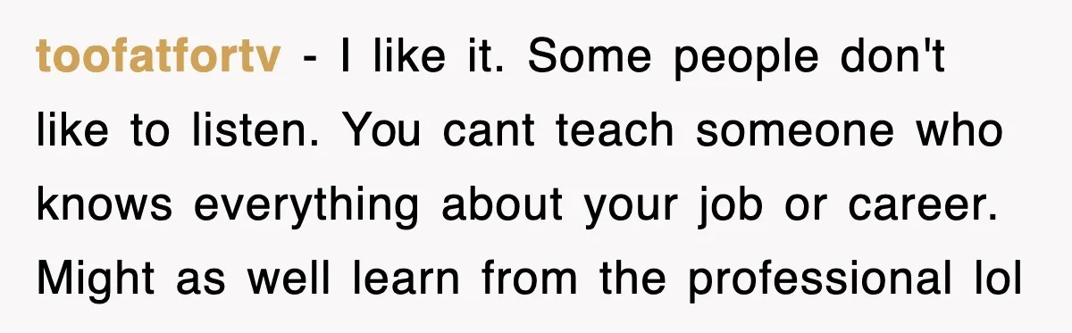 toofatfortv − I like it. Some people don't like to listen. You cant teach someone who knows everything about your job or career. Might as well learn from the professional...