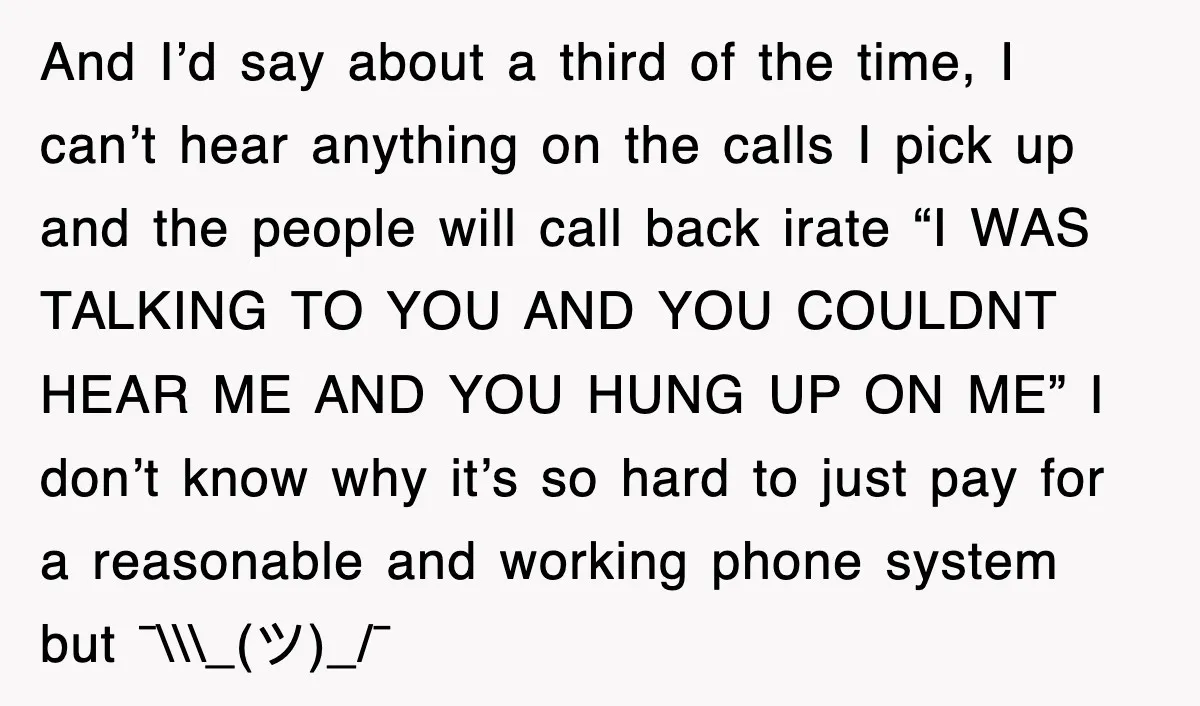 And I’d say about a third of the time, I can’t hear anything on the calls I pick up and the people will call back irate “I WAS TALKING TO...
