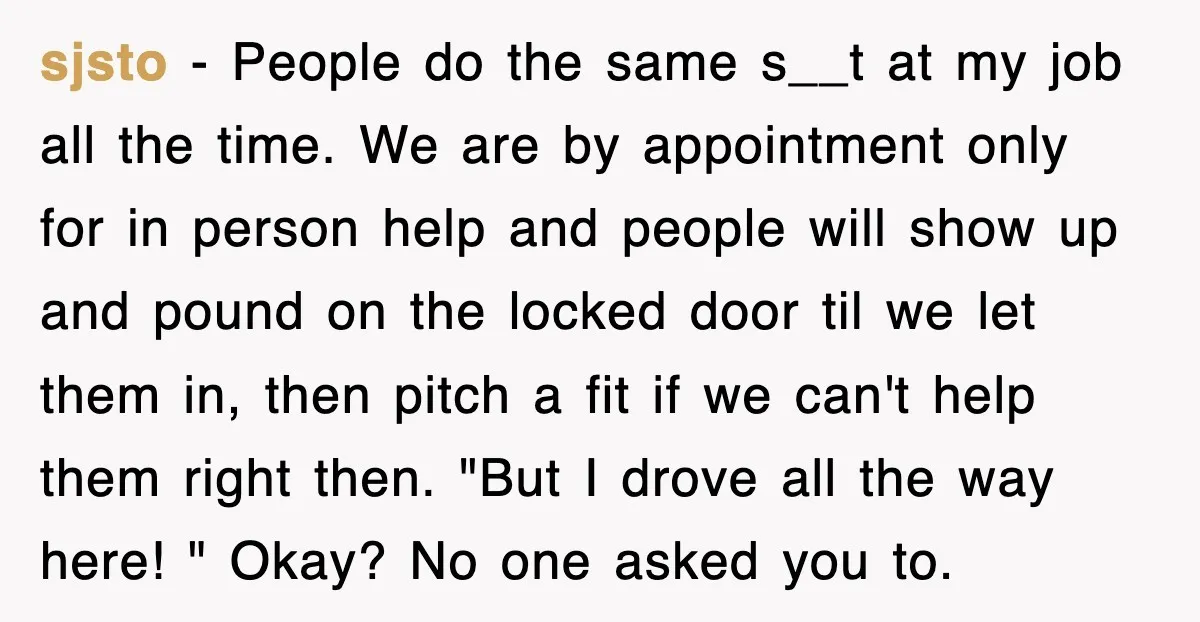 sjsto − People do the same s__t at my job all the time. We are by appointment only for in person help and people will show up and pound on...