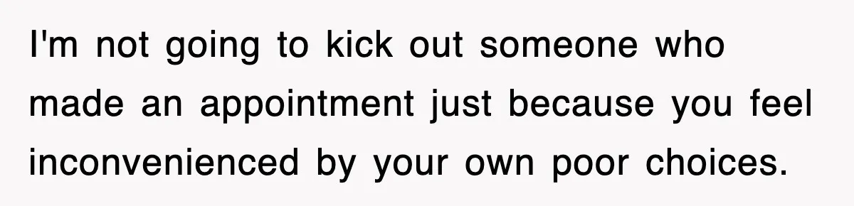 I'm not going to kick out someone who made an appointment just because you feel inconvenienced by your own poor choices.